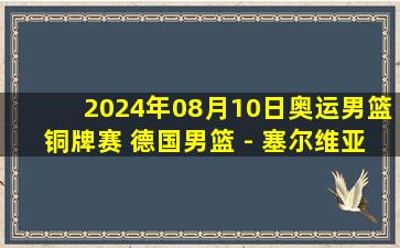 2024年08月10日奥运男篮铜牌赛 德国男篮 - 塞尔维亚男篮 全场录像